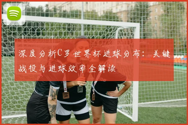 深度分析C罗世界杯进球分布：关键战役与进球效率全解读