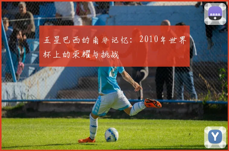 五星巴西的南非记忆：2010年世界杯上的荣耀与挑战